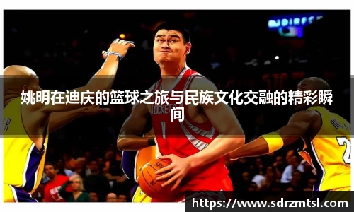 姚明在迪庆的篮球之旅与民族文化交融的精彩瞬间