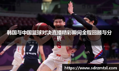 xc体育韩国与中国篮球对决直播精彩瞬间全程回顾与分析
