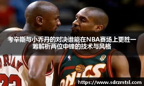 xc体育考辛斯与小乔丹的对决谁能在NBA赛场上更胜一筹解析两位中锋的技术与风格